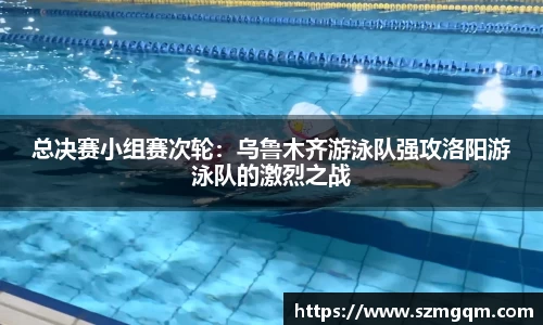 总决赛小组赛次轮：乌鲁木齐游泳队强攻洛阳游泳队的激烈之战